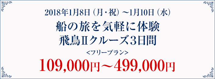 2018年1月8日（月・祝）～1月10日（水）船の旅を気軽に体験飛鳥Ⅱクルーズ3日間＜フリープラン＞109,000円～499,000円（テキスト）