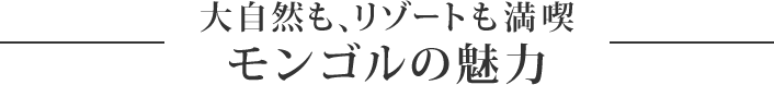 大自然も、リゾートも満喫 モンゴルの魅力